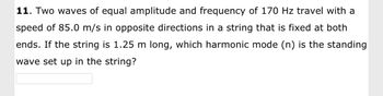 11. Two waves of equal amplitude and frequency of 170 Hz travel with a
speed of 85.0 m/s in opposite directions in a string that is fixed at both
ends. If the string is 1.25 m long, which harmonic mode (n) is the standing
wave set up in the string?