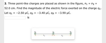 2. Three point-like charges are placed as shown in the figure, r₁ = T2 =
52.0 cm. Find the magnitude of the electric force exerted on the charge q1.
Let q₁ -2.50 μC, 92 = -3.40 μC, 93 = -3.90 μC.
N
91
₁
92
₂
93