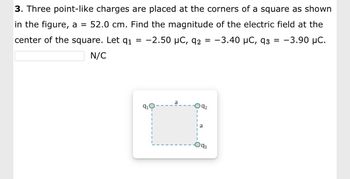 3. Three point-like charges are placed at the corners of
square as shown
in the figure, a = 52.0 cm. Find the magnitude of the electric field at the
center of the square. Let 9₁ = -2.50 μC, 92 = −3.40 µC, 93 = -3.90 μC.
N/C
91
a
092
a
93