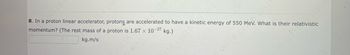 8. In a proton linear accelerator, protons are accelerated to have a kinetic energy of 550 MeV. What is their relativistic
momentum? (The rest mass of a proton is 1.67 x 10-27 kg.)
kg.m/s
16