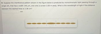 **Problem 9: Single Slit Interference Pattern**

*Suppose the interference pattern shown in the figure below is produced by monochromatic light passing through a single slit, that has a width of 146 µm, and onto a screen 3.00 m away. What is the wavelength of the light if the distance between the dashed lines is 2.38 cm?*

\[ \text{Wavelength:} \, \_\_\_\_ \, \text{nm} \]

**Diagram Explanation:**

The diagram depicts an interference pattern on a screen due to light passing through a single slit. The pattern consists of a central bright fringe flanked by alternating dark and bright fringes. The dashed lines in the pattern indicate the locations of the first minima on either side of the central maximum, which form the distance specified as 2.38 cm.