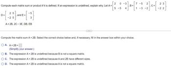 Compute each matrix sum or product if it is defined. If an expression is undefined, explain why. Let A =
D=
25
-25
and E=
5
3
A + 2B, 2C-3E, DB, EB
OA. A + 2B =
-5
23
²³] ·- 7 - - 2]---[-22]
B =
C =
4
Compute the matrix sum A + 2B. Select the correct choice below and, if necessary, fill in the answer box within your choice.
(Simplify your answer.)
OB. The expression A + 2B is undefined because B is not a square matrix.
O C. The expression A + 2B is undefined because A and 2B have different sizes.
O D. The expression A + 2B is undefined because A is not a square matrix.
2 0 -3
5 -5