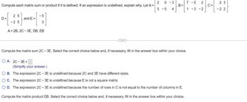 2
Compute each matrix sum or product if it is defined. If an expression is undefined, explain why. Let A =
5 -5
D=
-5
[5]
3
A + 2B, 2C-3E, DB, EB
25
- 25
and E=
...
OA. 2C-3E =
0-3
4
1
B =
Compute the matrix sum 2C-3E. Select the correct choice below and, if necessary, fill in the answer box within your choice.
7 -5 2
1-3-2
(Simplify your answer.)
O B. The expression 2C - 3E is undefined because 2C and 3E have different sizes.
O C. The expression 2C - 3E is undefined because E is not a square matrix.
O D. The expression 2C - 3E is undefined because the number of rows in C is not equal to the number of columns in E.
Compute the matrix product DB. Select the correct choice below and, if necessary, fill in the answer box within your choice.
7
C =
23
-22
7