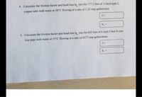 4. Calculate the friction factor and head loss hi (m) for 177.2 feet of ½ inch type L
copper tube with water at 56°C flowing at a rate of 1.22 imp gallon/min.
hi-
5. Calculate the friction factor and head loss h (m) for 625 feet of 6 inch Class A cast
iron pipe with water at 15°C flowing at a rate of 8577 imp gallon/hour.
f-
