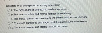 Describe what changes occur during beta decay.
A. The mass number and atomic number increase.
B. The mass number and atomic number do not change.
OC. The mass number decreases and the atomic number is unchanged.
OD. The mass number is unchanged and the atomic number increases.
E. The mass number and atomic number decrease.