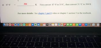 d) 87 °F
1
BL
Q
||
@
2
W
304
DOGS
3
For more details: See chapter 1 part 8 video or chapter 1 section 5 in the textbook.
GSC
E
$
4
K
R
%
M
5
First convert 87 °F to 31°C, then convert 31 °C to 304 K
G Search or type URL
T
24
*****
6
Y
&
7
☆
8
1
(
9
-
<
O
ZIA &
)
O
P
{
+
[
1