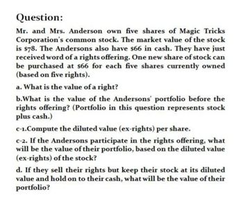 Question:
Mr. and Mrs. Anderson own five shares of Magic Tricks
Corporation's common stock. The market value of the stock
is $78. The Andersons also have $66 in cash. They have just
received word of a rights offering. One new share of stock can
be purchased at $66 for each five shares currently owned
(based on five rights).
a. What is the value of a right?
b. What is the value of the Andersons' portfolio before the
rights offering? (Portfolio in this question represents stock
plus cash.)
c-1.Compute the diluted value (ex-rights) per share.
c-2. If the Andersons participate in the rights offering, what
will be the value of their portfolio, based on the diluted value
(ex-rights) of the stock?
d. If they sell their rights but keep their stock at its diluted
value and hold on to their cash, what will be the value of their
portfolio?