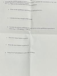 b. Write out the equilibrium expressions for each reaction in a.
and CN- (aq) ions in a 0.050 M KCN solution.
Write out the reactions that need to be considered.
2. Given that the solubility product of AgCN (s) is a ax10 16, calculate the concentration of Ag* (aq)
а.
c. Calculate the ionic strength of this system
d. Calculate the activity coefficients for each species in the equilibrium expressions b.
where aAg+
= 250 and aCN- = 300 pm.
Write the charge balance equation
e.
f. Write the mass balance equation (s)
g. Setup Excel spreadsheet to solve this problem
