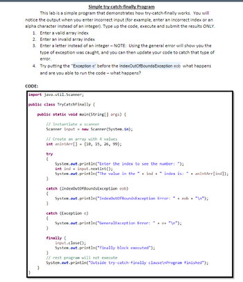 Simple try-catch-finally Program
This lab is a simple program that demonstrates how try-catch-finally works. You will
notice the output when you enter incorrect input (for example, enter an incorrect index or an
alpha character instead of an integer). Type up the code, execute and submit the results ONLY.
1. Enter a valid array index
2. Enter an invalid array index
3. Enter a letter instead of an integer - NOTE: Using the general error will show you the
type of exception was caught, and you can then update your code to catch that type of
error.
4. Try putting the "Exception e" before the IndexOutOfBounds Exception eob what happens
and are you able to run the code - what happens?
CODE:
import java.util.Scanner;
public class TryCatchFinally {
public static void main(String[] args) {
// Instantiate a scanner
Scanner input = new Scanner(System.in);
}
}
// Create an array with 4 values
int an IntArr[] = {10, 15, 26, 99);
try
{
System.out.println("Enter the index to see the number: ");
int ind input.nextInt ();
System.out.println("The value in the "+ind + " index is: " + anIntArr[ind]);
}
catch (IndexOutOfBounds Exception eob)
{
}
System.out.println("IndexOutOfBounds Exception Error: + eob + "\n");
catch (Exception e)
{
}
System.out.println("GeneralException Error: " + e+ "\n");
finally {
input.close();
System.out.println("finally block executed");
}
// rest program will not execute
System.out.println("Outside try-catch-finally clause\nProgram finished");