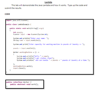 Lambda
This lab will demonstrate the Java Lambda and how it works. Type up the code and
submit the results.
CODE
import java.util.Scanner;
public class LambdaExample (
public static void main(String[] args)
{
}
int pounds;
Scanner input new Scanner(System.in);
System.out.println("Enter your name: ");
String name = input.nextLine();
System.out.print("Enter capacity for washing machine in pounds of laundry >> ");
pounds input.nextInt();
Worker washing Machine = () ->
(
System.out.println("Hello" + name);
System.out.println("I get clothes clean");
System.out.println(" and can handle + pounds +" pounds of laundry at a time.");
};
washing Machine.work();
input.close();
public interface Worker (
public abstract void work();