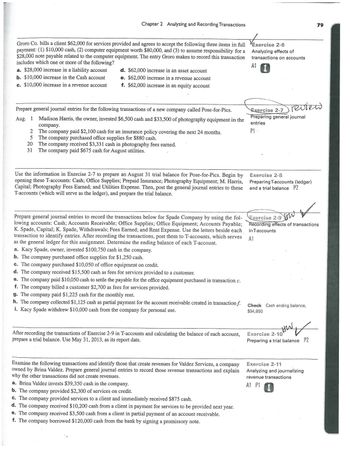 Chapter 2 Analyzing and Recording Transactions
Groro Co. bills a client $62,000 for services provided and agrees to accept the following three items in full
payment: (1) $10,000 cash, (2) computer equipment worth $80,000, and (3) to assume responsibility for a
$28,000 note payable related to the computer equipment. The entry Groro makes to record this transaction
includes which one or more of the following?
a. $28,000 increase in a liability account
b. $10,000 increase in the Cash account
c. $10,000 increase in a revenue account
2
5
d. $62,000 increase in an asset account
e. $62,000 increase in a revenue account
f. $62,000 increase in an equity account
Prepare general journal entries for the following transactions of a new company called Pose-for-Pics.
Aug. 1
Madison Harris, the owner, invested $6,500 cash and $33,500 of photography equipment in the
company.
The company paid $2,100 cash for an insurance policy covering the next 24 months.
The company purchased office supplies for $880 cash.
20 The company received $3,331 cash in photography fees earned.
31
The company paid $675 cash for August utilities.
Use the information in Exercise 2-7 to prepare an August 31 trial balance for Pose-for-Pics. Begin by
opening these T-accounts: Cash; Office Supplies; Prepaid Insurance; Photography Equipment; M. Harris,
Capital; Photography Fees Earned; and Utilities Expense. Then, post the general journal entries to these
T-accounts (which will serve as the ledger), and prepare the trial balance.
Prepare general journal entries to record the transactions below for Spade Company by using the fol-
lowing accounts: Cash; Accounts Receivable; Office Supplies; Office Equipment; Accounts Payable;
K. Spade, Capital; K. Spade, Withdrawals; Fees Earned; and Rent Expense. Use the letters beside each
transaction to identify entries. After recording the transactions, post them to T-accounts, which serves
as the general ledger for this assignment. Determine the ending balance of each T-account.
a. Kacy Spade, owner, invested $100,750 cash in the company.
b. The company purchased office supplies for $1,250 cash.
c. The company pur
$10,050 of office equipment on credit.
d. The company received $15,500 cash as fees for services provided to a customer.
e. The company paid $10,050 cash to settle the payable for the office equipment purchased in transaction c.
f. The company billed a customer $2,700 as fees for services provided.
g. The company paid $1,225 cash for the monthly rent.
h. The company collected $1,125 cash as partial payment for the account receivable created in transaction f.
i. Kacy Spade withdrew $10,000 cash from the company for personal use.
After recording the transactions of Exercise 2-9 in T-accounts and calculating the balance of each account,
prepare a trial balance. Use May 31, 2013, as its report date.
Examine the following transactions and identify those that create revenues for Valdez Services, a company
owned by Brina Valdez. Prepare general journal entries to record those revenue transactions and explain
why the other transactions did not create revenues.
a. Brina Valdez invests $39,350 cash in the company.
b. The company provided $2,300 of services on credit.
c. The company provided services to a client and immediately received $875 cash.
d. The company received $10,200 cash from a client in payment for services to be provided next year.
e. The company received $3,500 cash from a client in partial payment of an account receivable.
f. The company borrowed $120,000 cash from the bank by signing a promissory note.
Exercise 2-6
Analyzing effects of
transactions on accounts
A1
review
Exercise 2-7
Preparing general journal
entries
P1-
Exercise 2-8
Preparing T-accounts (ledger)
and a trial balance P2
V
low
Exercise 2-9
Recording effects of transactions
in T-accounts
A1
Check Cash ending balance,
$94,850
79
HW ✓
Exercise 2-10
Preparing a trial balance P2
Exercise 2-11
Analyzing and journalizing
revenue transactions
A1 P1 I