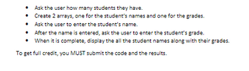 - Ask the user how many students they have.  
- Create 2 arrays, one for the student's names and one for the grades.  
- Ask the user to enter the student's name.  
- After the name is entered, ask the user to enter the student's grade.  
- When it is complete, display all the student names along with their grades.

To get full credit, you MUST submit the code and the results.