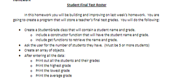 Student Final Test Roster
In this homework you will be building and improving on last week's homework. You are
going to create a program that will store a teacher's final test grades. You will do the following:
•
Create a StudentGrade class that will contain a student name and grade.
o
include a constructor function that will have the student name and grade.
Include get functions to retrieve the name and grade.
• Ask the user for the number of students they have. (Must be 5 or more students)
•
Create an array of objects.
• After entering all the data:
Print out all the students and their grades
Print the highest grade
o Print the lowest grade
Print the average grade