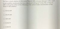 You have a stock solution of 20% (w/w) Triton X-100, a viscous detergent often used
to permeabilise membranes that has a density of 1.07 g/cm. If the FW of Triton X-
100 is 625 g/mol, which of the following is the correct molar concentration of the
Triton X-100 solution?
32.42 mM
O 34.24 mM
320 mM
O 0.032 M
0.003 M
