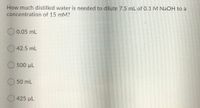 How much distilled water is needed to dilute 7.5 mL of 0.1 M NAOH to a
concentration of 15 mM?
O 0.05 mL
O 42.5 mL
O 500 µL
O 50 mL
O 425 µL
