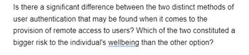 Is there a significant difference between the two distinct methods of
user authentication that may be found when it comes to the
provision of remote access to users? Which of the two constituted a
bigger risk to the individual's wellbeing than the other option?