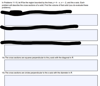 In Problems 11-15, let R be the region bounded by the lines y = 4-x, x = -2, and the x-axis. Each
problem will describe the cross sections of a solid. Find the volume of that solid (you do evaluate these
problems).
14) The cross sections are squares perpendicular to the y-axis with the diagonal in R.
15) The cross sections are circles perpendicular to the x-axis with the diameter in R.