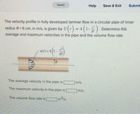 Saved
Help
Save & Exit
Submit
The velocity profile in fully developed laminar flow in a circular pipe of inner
radius R= 6 cm, in m/s, is given by U(r) = 4 (1-) .
Determine the
average and maximum velocities in the pipe and the volume flow rate.
u(r) =
R2
TR
The average velocity in the pipe is
m/s.
The maximum velocity in the pipe is
m/s.
The volume flow rate is
m3/s.
