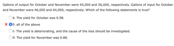 Gallons of output for October and November were 45,000 and 56,000, respectively. Gallons of input for October
and November were 46,000 and 64,000, respectively. Which of the following statements is true?
a. The yield for October was 0.98.
X Ob. all of the above
c. The yield is deteriorating, and the cause of the loss should be investigated.
Od. The yield for November was 0.88.