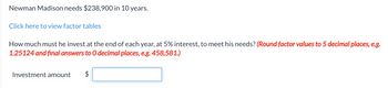 Newman Madison needs $238,900 in 10 years.
Click here to view factor tables
How much must he invest at the end of each year, at 5% interest, to meet his needs? (Round factor values to 5 decimal places, e.g.
1.25124 and final answers to O decimal places, e.g. 458,581.)
Investment amount
$
tA