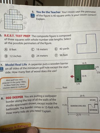 2
5. You Be the Teacher Your cousin says the perimeter
MTR of the figure is 40 square units. Is your cousin correct?
Explain.
5. B.E.S.T. TEST PREP The composite figure is composed
of three squares with whole-number side lengths. Select
all the possible perimeters of the figure.
(A) 8 feet
B 12 inches
18 meters
E 40 yards
24 meters
F96 feet
7. Model Real Life A carpenter puts a wooden barrier
on all sides of the miniature golf hole except the start
side. How
MTR
many
Mini-golf was very
popular in the early 1900s.
In New York City, many
courses were on rooftops!
feet of wood does she use?
5 ft
feet
8. DIG DEEPER You are putting a wallpaper
border along the top of all the walls of the
studio apartment shown, except inside the
bathroom. The border comes in 15-foot rolls.
How many rolls do you need? Explain.
Review & Refresh
16 ft
4 ft
STA
10 ft
29 ft
KITCHEN
7
15 ft,
BEDROOM/LIVING AREA
BATHROOM
-20 ft-