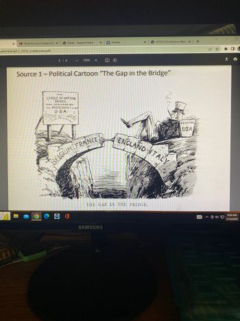 X MS flrunners.com | Florida High X
Dads/HistLab5.3_1920s_Isolationism.pdf
3 / 6
Home Student Portal
SARE
-
THIS
LEAGUE OF NATIONS
BRIDCE
LOVER
WAS DESIGNED BY
THE PRESIDENT OF THE
U.S.A.
100% +
X
Source 1 - Political Cartoon "The Gap in the Bridge"
BELGIUM FRANCE
W Activity
X
SAMSUNG
SUSTFCCCA InfoZone: Meet: X
THE GAP IN THE BRIDGE.
ENGLAND ITALY
KEYSTONE
USA
+
DEI AOD
9:20 AM
1/13/2023