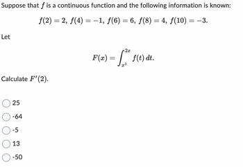 Suppose that f is a continuous function and the following information is known:
ƒ(2) = 2, ƒ(4) = -1, ƒ(6) = 6, ƒ(8) = 4, ƒ(10) = −3.
Let
Calculate F'(2).
25
-64
-5
13
-50
2x
F(x) = f2² f(t) dt.