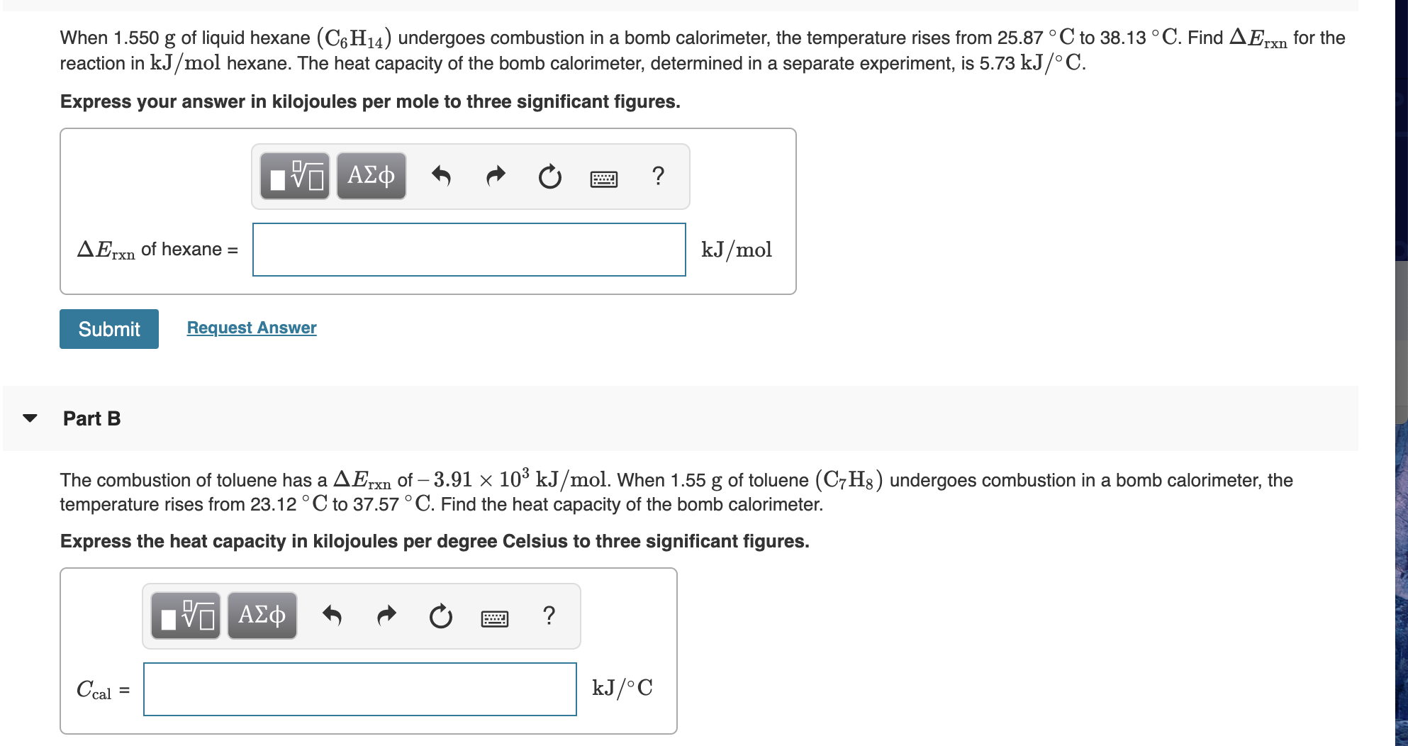 When 1.550 g of liquid hexane (C6H14) undergoes combustion in a bomb calorimeter, the temperature rises from 25.87 °C to 38.13 °C. Find AErxn for the
reaction in kJ/mol hexane. The heat capacity of the bomb calorimeter, determined in a separate experiment, is 5.73 kJ/° C.
Express your answer in kilojoules per mole to three significant figures.
nνα ΑΣφ
kJ/mol
AErxn of hexane =
Request Answer
Submit
Part B
The combustion of toluene has a AErxn of – 3.91 × 10³ kJ/mol. When 1.55 g of toluene (C7H8) undergoes combustion in a bomb calorimeter, the
temperature rises from 23.12 ° C to 37.57 °C. Find the heat capacity of the bomb calorimeter.
гxn
Express the heat capacity in kilojoules per degree Celsius to three significant figures.
nν ΑΣφ
kJ/°C
Ccal =
%3D
