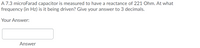 A 7.3 microFarad capacitor is measured to have a reactance of 221 Ohm. At what
frequency (in Hz) is it being driven? Give your answer to 3 decimals.
Your Answer:
Answer
