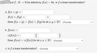 Let f : R → R be defined by f(x) = 9x. Is f a linear transformation?
a. f(x + y) =
f(x) + f(y) =
Does f(x + y) = f(x) + f(y) for all æ, y E R? choose
b. f(cx)
c(f(x))
Does f(cæ) = c(f(x)) for all c, x € R? choose
c. Is f a linear transformation? choose
>
>
