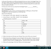 **Part 1: Financing your home**

In this part of the project, you will be purchasing the home you chose in the Budget Project. You will need to obtain a loan from a financial institution since you cannot pay cash for your home. You will be researching three different loan scenarios and determining which loan option best fits your situation and needs.

**Purchase price of the home you chose from the Budget Project:** $431,873

**Loan Scenario 1:** In this scenario, your financial institution is offering you a 30-year fixed mortgage with a 20% down payment at a 3.43% fixed rate.

**Determine the following:**

1. **Down payment = price * 20%**  
   = $431,873 * 0.20 = $86,374.60

2. **Amount finance = price * 80%**  
   = $431,873 * 0.80 = $345,498.40

3. **Monthly payment = $1,537.97**

   **Loan Calculation Table:**

   | N    | 30*12 = 360          |
   |------|----------------------|
   | I%   | 3.43                 |
   | PV   | 345498.40            |
   | PMT  | -1537.97             |
   | FV   | 0                    |
   | P/Y  | 12                   |
   | C/Y  | 12                   |
   | PMT  | END                  |

4. **What is the total cost of the loan over 30 years? How much of this cost is interest?**

5. **What is the total you will expect to pay at closing for this loan option?**  
   Closing costs must be paid before a bank will finance your loan. These costs include a fee to close, the down payment, and first month’s mortgage payment. Assume the fee to close a loan is $2,700.

6. **What are the advantages of this loan? What are the disadvantages?**

The table provides key financial parameters for a mortgage loan, including the number of payments (N), interest rate (I%), present value or loan amount (PV), payment (PMT), future value (FV), and payment frequency per year (P/Y and C/Y).