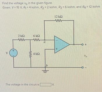 Find the voltage vo in the given figure.
Given: V= 15 V, R = 4 kohm, R2 = 2 kohm, R3 = 6 kohm, and R4 = 12 kohm
ΣΚΩ
ΜΕ
ww
6 ΚΩ
Μ
4 ΚΩ
The voltage in the circuit is
V.
12 ΚΩ
Μ
+
O+