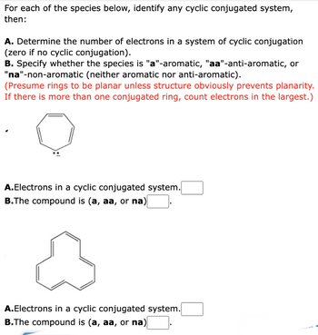 For each of the species below, identify any cyclic conjugated system,
then:
A. Determine the number of electrons in a system of cyclic conjugation
(zero if no cyclic conjugation).
B. Specify whether the species is "a"-aromatic, "aa"-anti-aromatic, or
"na"-non-aromatic (neither aromatic nor anti-aromatic).
(Presume rings to be planar unless structure obviously prevents planarity.
If there is more than one conjugated ring, count electrons in the largest.)
A.Electrons in a cyclic conjugated system.
B.The compound is (a, aa, or na)
A
A.Electrons in a cyclic conjugated system.
B.The compound is (a, aa, or na)