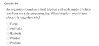 Question 14
An organism found on a field trip has cell walls made of chitin
and lives on a decomposing log. What kingdom would you
place this organism into?
Fungi
Animalia
Bacteria
Plantae
Protista
