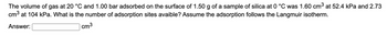 The volume of gas at 20 °C and 1.00 bar adsorbed on the surface of 1.50 g of a sample of silica at 0 °C was 1.60 cm³ at 52.4 kPa and 2.73
cm³ at 104 kPa. What is the number of adsorption sites avaible? Assume the adsorption follows the Langmuir isotherm.
Answer:
cm³