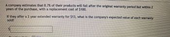 A company estimates that 0.7% of their products will fail after the original warranty period but within 2
years of the purchase, with a replacement cost of $100.
If they offer a 2 year extended warranty for $13, what is the company's expected value of each warranty
sold?
