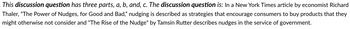 This discussion question has three parts, a, b, and, c. The discussion question is: In a New York Times article by economist Richard
Thaler, "The Power of Nudges, for Good and Bad," nudging is described as strategies that encourage consumers to buy products that they
might otherwise not consider and "The Rise of the Nudge" by Tamsin Rutter describes nudges in the service of government.