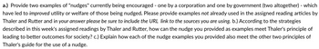 a.) Provide two examples of "nudges" currently being encouraged - one by a corporation and one by government (two altogether) - which
have led to improved utility or welfare of those being nudged. Please provide examples not already used in the assigned reading articles by
Thaler and Rutter and in your answer please be sure to include the URL link to the sources you are using. b.) According to the strategies
described in this week's assigned readings by Thaler and Rutter, how can the nudge you provided as examples meet Thaler's principle of
leading to better outcomes for society? c.) Explain how each of the nudge examples you provided also meet the other two principles of
Thaler's guide for the use of a nudge.