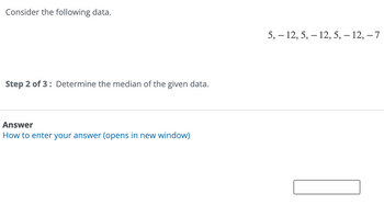 Consider the following data.
Step 2 of 3: Determine the median of the given data.
Answer
How to enter your answer (opens in new window)
5, 12, 5, 12, 5, – 12, -7