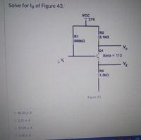 Solve for IR of Figure 43.
VCC
T21V
R2
R1
500kQ
32.1kQ
C.
Q1
Beta = 110
V-
R3
1.2kQ
Figure 43
O 40.50 u A
3.21 μΑ
32.06 u A
4.05 u A
