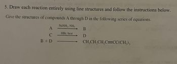 5. Draw each reaction entirely using line structures and follow the instructions below.
Give the structures of compounds A through D in the following series of equations.
NINH,NH
A
C
B+D
HRr. heat
B
D
CH₂CH₂CH₂C=CC(CH₂),