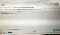 13 of 15 (11 complete)
5.3.29-T
Question H
Translate the statement into a confidence interval. Approximate the level of confidence.
In a survey of 1032 adults in a country, 73% said being able to speak the language is at the core of national identity. The survey's margin of error is ±3.9%.
The confidence interval for the proportion is ( ).
(Round to three decimal places as needed.)
Enter your answer in the edit fields and then click Check Answer.
Check Answer
1
part
remaining
Clear All
