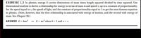 EXERCISE 1.2 In physics, energy E carries dimensions of mass times length squared divided by time squared. Use
dimensional analysis to derive a relationship for energy in terms of mass mand speed v, up to a constant of proportionality.
Set the speed equal to c, the speed of light, and the constant of proportionality equal to 1 to get the most famous equation
in physics. (Note, however, that the first relationship is associated with energy of motion, and the second with energy of
mass. See Chapter 26.)
ANSWER E= kmv?
E = mc? when k= 1 and v= c.
