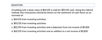 QUESTION:
A building with a book value of $49,315 is sold for $53,135 cash. Using the indirect
method, this transaction should be shown on the statement of cash flows as an
increase of:
a. $49,315 from investing activities
b. $53,135 from investing activities
c. $53,135 from investing activities and a deduction from net income of $3,820
d. $49,315 from investing activities and an addition to a net income of $3,820