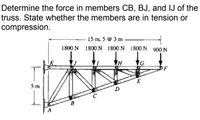 Determine the force in members CB, BJ, and IJ of the
truss. State whether the members are in tension or
compression.
15 m, 5 @ 3 m
1800 N 1800 N 1800 N 1800 N 900 N
IG
OF
5 m
D
A
