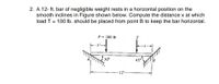 2. A 12- ft. bar of negligible weight rests in a horizontal position on the
smooth inclines in Figure shown below. Compute the distance x at which
load T = 100 lb. should be placed from point B to keep the bar horizontal.
P= 200 lb
T
-3'-
30°
450
-12'-
