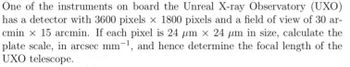 One of the instruments on board the Unreal X-ray Observatory (UXO)
has a detector with 3600 pixels x 1800 pixels and a field of view of 30 ar-
cmin x 15 arcmin. If each pixel is 24 µm x 24 μm in size, calculate the
plate scale, in arcsec mm-¹, and hence determine the focal length of the
UXO telescope.