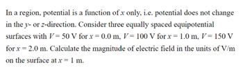 In a region, potential is a function of x only, i.e. potential does not change
in the y- or z-direction. Consider three equally spaced equipotential
surfaces with V=50 V for x = 0.0 m, V = 100 V for x = 1.0 m, V = 150 V
for x = 2.0 m. Calculate the magnitude of electric field in the units of V/m
on the surface at x = 1 m.