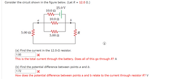 Consider the circuit shown in the figure below. (Let R = 12.0 (2.)
25.0 V
10.0
www
10.0 Ω
b
www
5.00 Ω
w
R
5.00 Ω
i
(a) Find the current in the 12.0-0 resistor.
1.95
×
This is the total current through the battery. Does all of this go through R? A
(b) Find the potential difference between points a and b.
1.72
×
How does the potential difference between points a and b relate to the current through resistor R? V