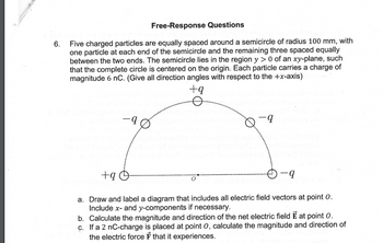 6.
Free-Response Questions
Five charged particles are equally spaced around a semicircle of radius 100 mm, with
one particle at each end of the semicircle and the remaining three spaced equally
between the two ends. The semicircle lies in the region y > 0 of an xy-plane, such
that the complete circle is centered on the origin. Each particle carries a charge of
magnitude 6 nC. (Give all direction angles with respect to the +x-axis)
+9 O
+9
-q
-q
a. Draw and label a diagram that includes all electric field vectors at point 0.
Include x- and y-components if necessary.
b. Calculate the magnitude and direction of the net electric field E at point 0.
c. If a 2 nC-charge is placed at point 0, calculate the magnitude and direction of
the electric force Ⓡ that it experiences.